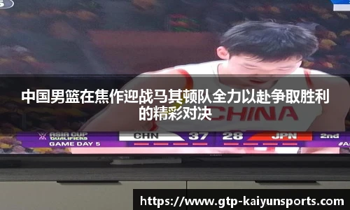 中国男篮在焦作迎战马其顿队全力以赴争取胜利的精彩对决